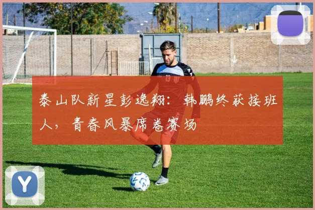 泰山队新星彭逸翔：韩鹏终获接班人，青春风暴席卷赛场