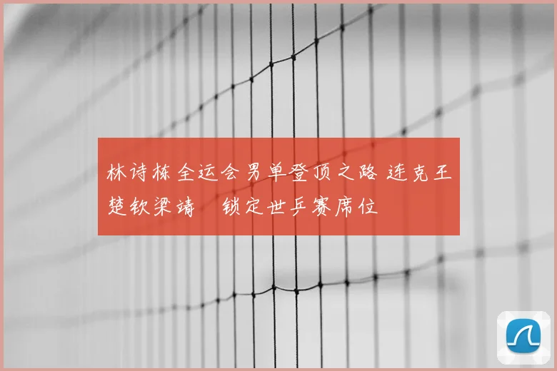林诗栋全运会男单登顶之路 连克王楚钦梁靖崑锁定世乒赛席位
